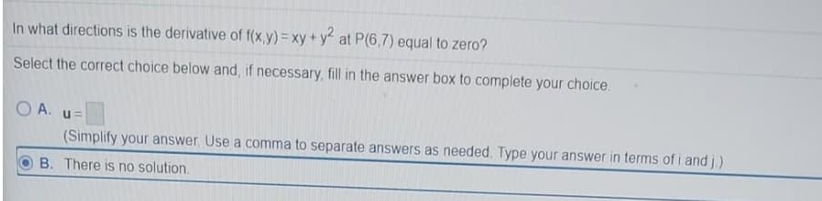 In what directions is the derivative of f(x,y)= xy + y at P(6,7) equal to zero?
Select the correct choice below and, if necessary, fill in the answer box to complete your choice.
O A. u=
(Simplify your answer, Use a comma to separate answers as needed. Type your answer in terms of i and j.)
B. There is no solution.
