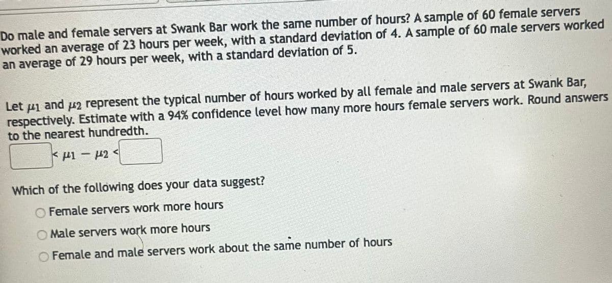 Do male and female servers at Swank Bar work the same number of hours? A sample of 60 female servers
worked an average of 23 hours per week, with a standard deviation of 4. A sample of 60 male servers worked
an average of 29 hours per week, with a standard deviation of 5.
Let 1 and #2 represent the typical number of hours worked by all female and male servers at Swank Bar,
respectively. Estimate with a 94% confidence level how many more hours female servers work. Round answers
to the nearest hundredth.
F1-4424
Which of the following does your data suggest?
Female servers work more hours
Male servers work more hours
O Female and male servers work about the same number of hours
