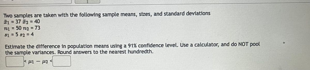 Two samples are taken with the following sample means, sizes, and standard deviations
#1 = 37 52 = 40
721 = 50 722 = 73
81 = 5 82 = 4
Estimate the difference in population means using a 91% confidence level. Use a calculator, and do NOT pool
the sample variances. Round answers to the nearest hundredth.
F1-F24