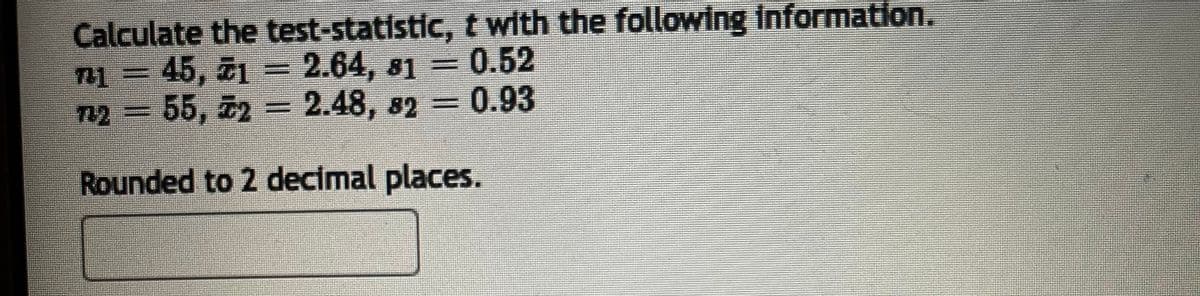 Calculate the test-statistic, t with the following information.
n1 = 45, 21 = 2.64, 81 = 0.52
732 = 55, 72 = 2.48, 82=0.93
Rounded to 2 decimal places.