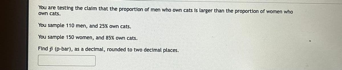 You are testing the claim that the proportion of men who own cats is larger than the proportion of women who
own cats.
You sample 110 men, and 25% own cats.
You sample 150 women, and 85% own cats.
Find p (p-bar), as a decimal, rounded to two decimal places.