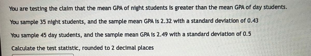 You are testing the claim that the mean GPA of night students is greater than the mean GPA of day students.
You sample 35 night students, and the sample mean GPA is 2.32 with a standard deviation of 0.43
You sample 45 day students, and the sample mean GPA is 2.49 with a standard deviation of 0.5
Calculate the test statistic, rounded to 2 decimal places