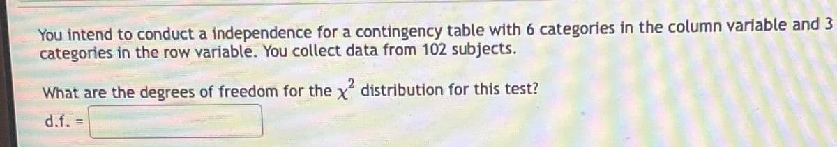 You intend to conduct a independence for a contingency table with 6 categories in the column variable and 3
categories in the row variable. You collect data from 102 subjects.
What are the degrees of freedom for the x² distribution for this test?
d.f. =