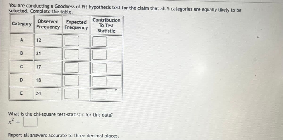 You are conducting a Goodness of Fit hypothesis test for the claim that all 5 categories are equally likely to be
selected. Complete the table.
Category
A
=
B
C
D
E
Observed
Expected
Frequency Frequency
12
21
17
18
24
Contribution
To Test
Statistic
What is the chi-square test-statistic for this data?
x=
Report all answers accurate to three decimal places.