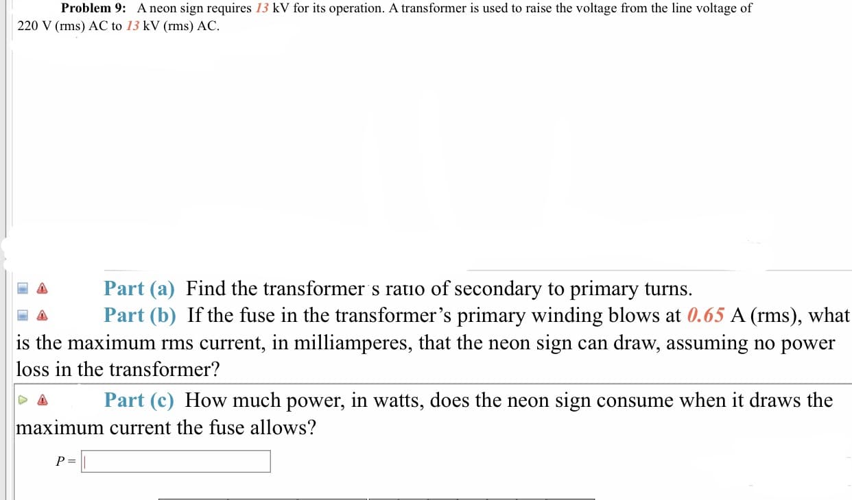 Problem 9: A neon sign requires 13 kV for its operation. A transformer is used to raise the voltage from the line voltage of
220 V (rms) AC to 13 kV (rms) AC.
Part (a) Find the transformer s ratio of secondary to primary turns.
Part (b) If the fuse in the transformer's primary winding blows at 0.65 A (rms), what
is the maximum rms current, in milliamperes, that the neon sign can draw, assuming no power
loss in the transformer?
Δ Part (c) How much power, in watts, does the neon sign consume when it draws the
maximum current the fuse allows?
