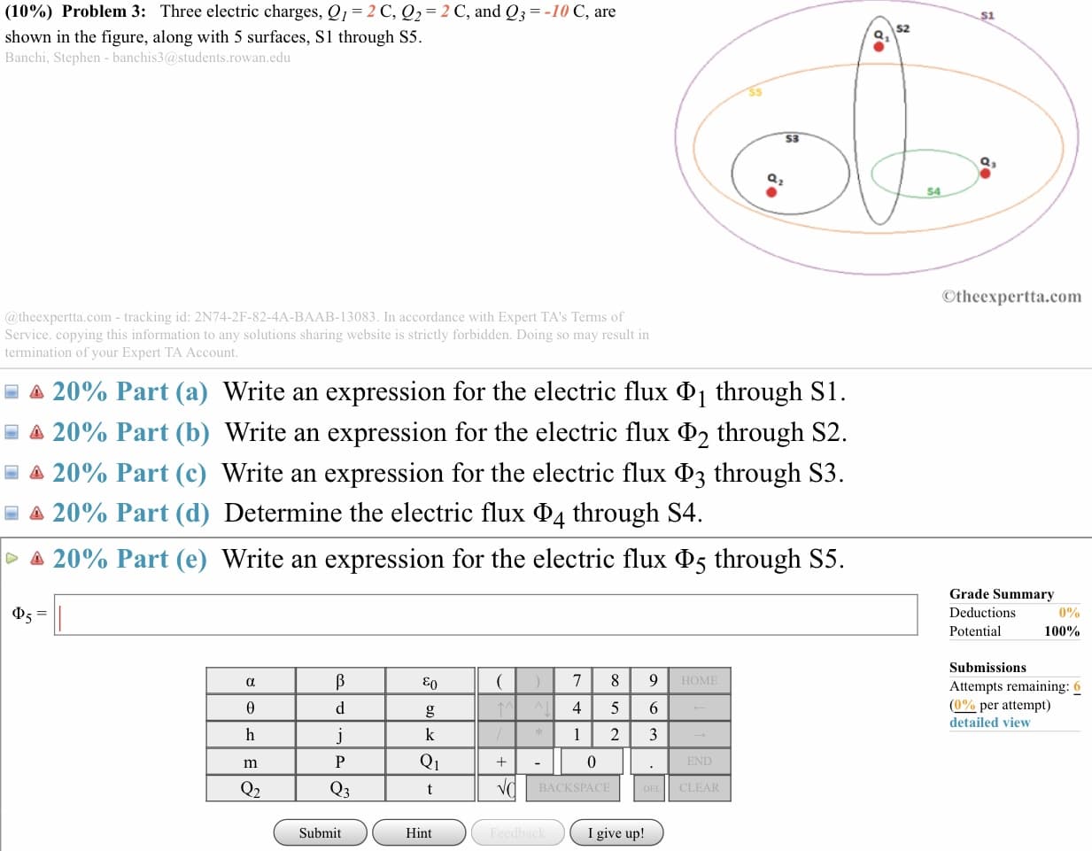 (10%) Problem 3: Three electric charges, Q1-2 C, Q2-2 C, and Q,--10 C, are
shown in the figure, along with 5 surfaces, S1 through S5.
Banchi, Stephen- banchis3@students.rowan.edu
S2
53
Otheexpertta.com
@ theexpertta.com - tracking id: 2N74-2F-82-4A-BAAB-13083. In accordance with Expert TA's Terms of
Service. copying this information to any solutions sharing website is strictly forbidden. Doing so may result in
termination of your Expert TA Account
-là 20% Part (a) Write an expression for the electric flux Φ 1 through SI
Δ 20% Part (b) Write an expression for the electric flux through S2.
20% Part (c) Write an expression for the electric flux ФЗ through S3
20% Part (d) Determine the electric flux Φ4 through S4.
20% Part (e) Write an expression for the electric flux Φ5 through S5
Grade Summary
Deductions
Potential
0%
100%
Submissions
Attempts remaining: 6
(0%0 per attempt)
detailed view
IOMI
4 5 6
Q1
BACKSPACE
CLEAR
Submit
Hint
I give up!
