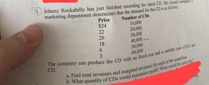 (1.) Johnny Rockabilly has just finished recording his latest CD. His record company
marketing department determines that the demand for the CD is as follows:
Number of CDs
Price
$24
10,000
22
20,000
20
30,000
18
40,000
6
50,000
3
60,000
The company can produce the CD with no fixed cost and a variable cost of $12 per
CD.
a. Find total revenues and marginal revenues for each of the quantities.
b. What quantity of CDs would maximize profit? What would the price be?