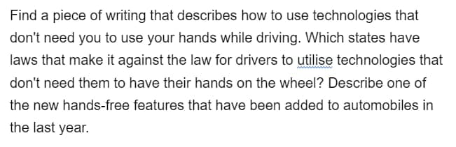 Find a piece of writing that describes how to use technologies that
don't need you to use your hands while driving. Which states have
laws that make it against the law for drivers to utilise technologies that
don't need them to have their hands on the wheel? Describe one of
the new hands-free features that have been added to automobiles in
the last year.