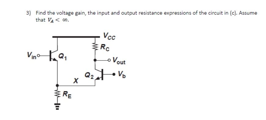 3) Find the voltage gain, the input and output resistance expressions of the circuit in (c). Assume
that VA < 0.
Vcc
Rc
VinoQ,
o Vout
Q2
RE
