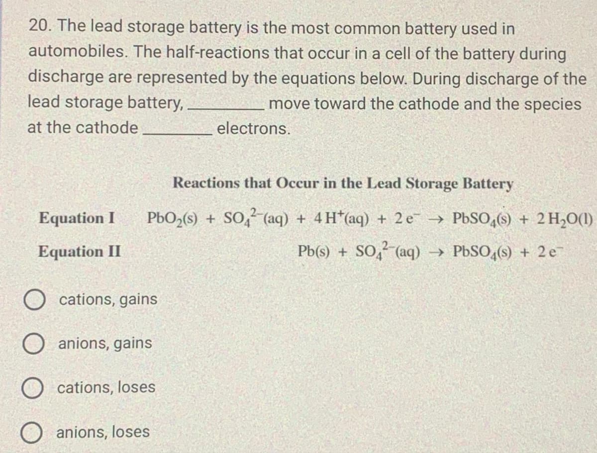 20. The lead storage battery is the most common battery used in
automobiles. The half-reactions that occur in a cell of the battery during
discharge are represented by the equations below. During discharge of the
lead storage battery,
move toward the cathode and the species
at the cathode
Equation I
Equation II
Ocations, gains
O anions, gains
Ocations, loses
O
Reactions that Occur in the Lead Storage Battery
PbO₂(s) + SO₂ (aq) + 4H*(aq) + 2 e¯→
electrons.
anions, loses
PbSO4(s) + 2 H₂O(1)
Pb(s) + SO4²- (aq) → PbSO4(s) + 2e