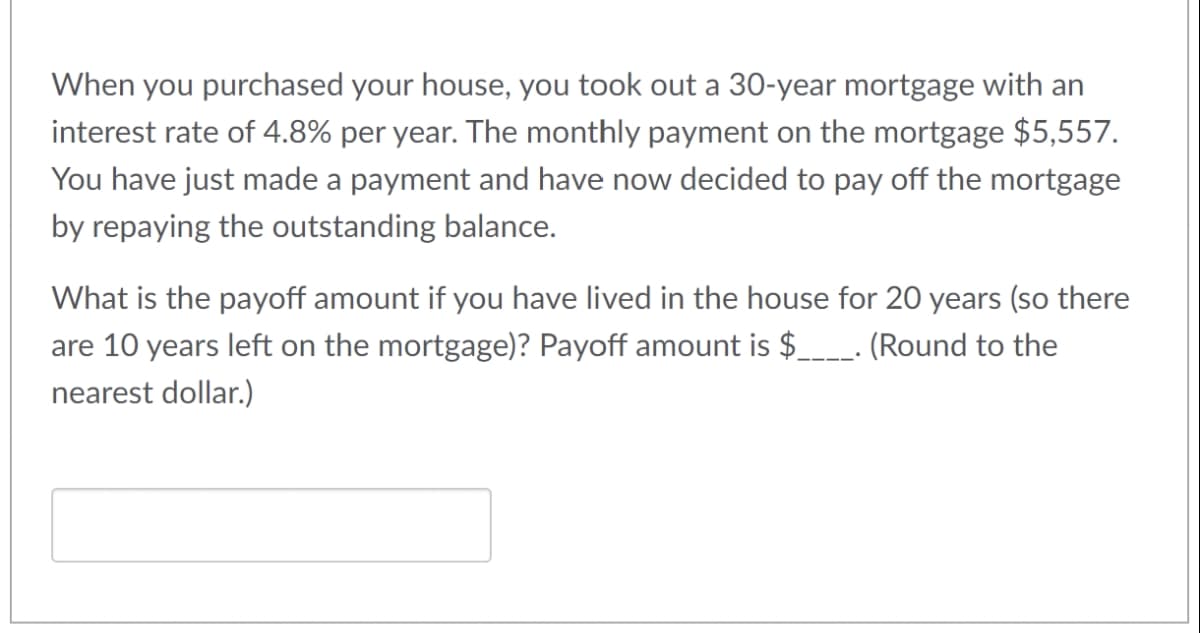 When you purchased your house, you took out a 30-year mortgage with an
interest rate of 4.8% per year. The monthly payment on the mortgage $5,557.
You have just made a payment and have now decided to pay off the mortgage
by repaying the outstanding balance.
What is the payoff amount if you have lived in the house for 20 years (so there
are 10 years left on the mortgage)? Payoff amount is $____. (Round to the
nearest dollar.)