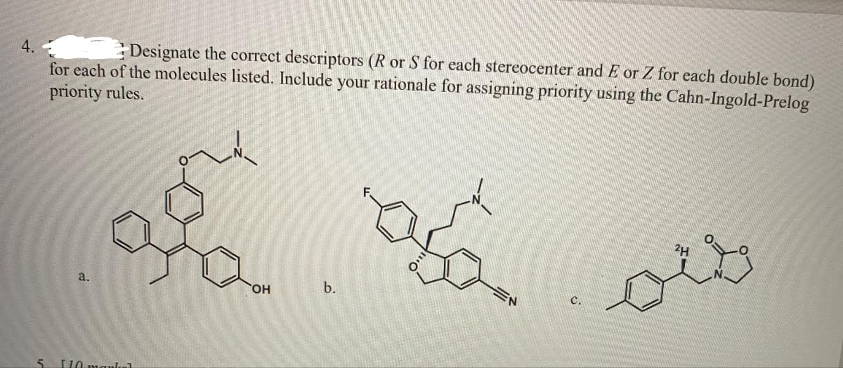 4.
Designate the correct descriptors (R or S for each stereocenter and E or Z for each double bond)
for each of the molecules listed. Include your rationale for assigning priority using the Cahn-Ingold-Prelog
priority rules.
a.
5 [10 markal
OH
b.
asa
EN
C.
مطمئو
2H