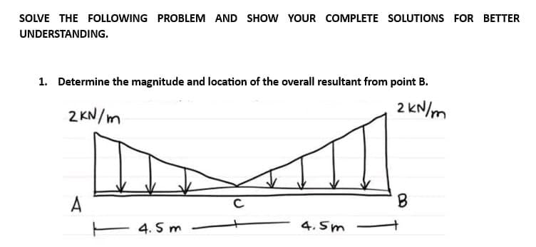 SOLVE THE FOLLOWING PROBLEM AND SHOW YOUR COMPLETE SOLUTIONS FOR BETTER
UNDERSTANDING.
1. Determine the magnitude and location of the overall resultant from point B.
2 kN/m
2KN/m
F
4.5m
A
с
4.5m
B