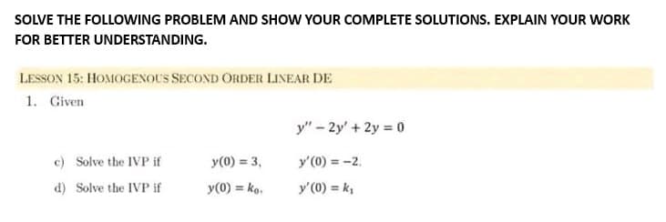 SOLVE THE FOLLOWING PROBLEM AND SHOW YOUR COMPLETE SOLUTIONS. EXPLAIN YOUR WORK
FOR BETTER UNDERSTANDING.
LESSON 15: HOMOGENOUS SECOND ORDER LINEAR DE
1. Given
c) Solve the IVP if
d) Solve the IVP if
y(0) = 3,
y(0) = ko.
y" - 2y' + 2y = 0
y'(0) = -2.
y' (0) = k₁