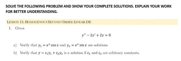 SOLVE THE FOLLOWING PROBLEM AND SHOW YOUR COMPLETE SOLUTIONS. EXPLAIN YOUR WORK
FOR BETTER UNDERSTANDING.
LESSON 15: HOMOGENOUS SECOND ORDER LINEAR DE
1. Given
y" - 2y + 2y = 0
a) Verify that y₁ = e* cos x and y₂ = e* sin x are solutions
b) Verify that y = C₁Y₁ + C₂y2 is a solution if c, and C₂ are arbitrary constants.
