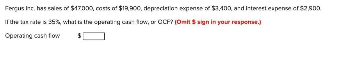 Fergus Inc. has sales of $47,000, costs of $19,900, depreciation expense of $3,400, and interest expense of $2,900.
If the tax rate is 35%, what is the operating cash flow, or OCF? (Omit $ sign in your response.)
Operating cash flow
$