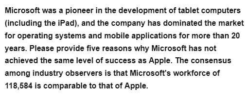 Microsoft was a pioneer in the development of tablet computers
(including the iPad), and the company has dominated the market
for operating systems and mobile applications for more than 20
years. Please provide five reasons why Microsoft has not
achieved the same level of success as Apple. The consensus
among industry observers is that Microsoft's workforce of
118,584 is comparable to that of Apple.