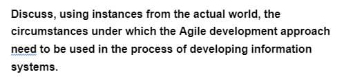 Discuss, using instances from the actual world, the
circumstances under which the Agile development approach
need to be used in the process of developing information
systems.