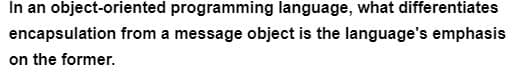 In an object-oriented programming language, what differentiates
encapsulation from a message object is the language's emphasis
on the former.