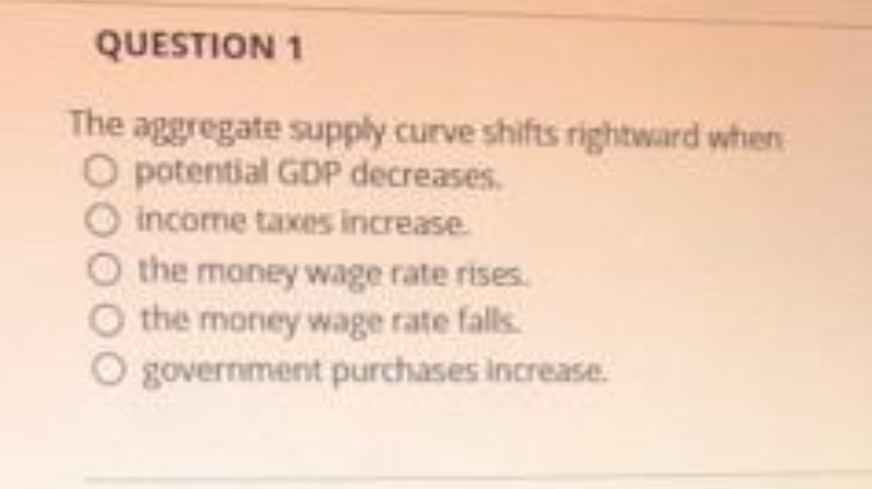 QUESTION 1
The aggregate supply curve shifts rightward when
O potential GDP decreases.
O income taxes increase.
the money wage rate rises.
the money wage rate falls.
O government purchases increase.