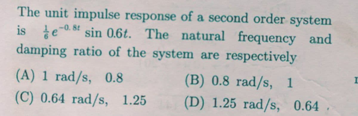 The unit impulse response of a second order system
is e
damping ratio of the system are respectively
-0. 8t
sin 0.6t. The natural frequency and
(A) 1 rad/s, 0.8
(B) 0.8 rad/s, 1
(C) 0.64 rad/s, 1.25
(D) 1.25 rad/s, 0.64
