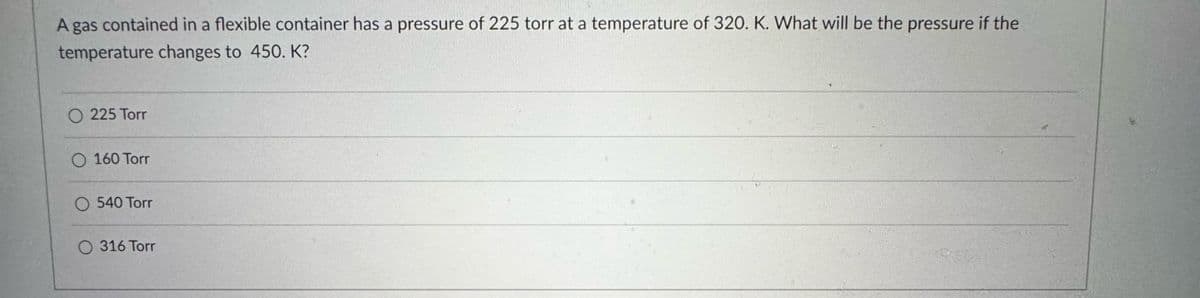 A gas contained in a flexible container has a pressure of 225 torr at a temperature of 320. K. What will be the pressure if the
temperature changes to 450. K?
225 Torr
O 160 Torr
O 540 Torr
O316 Torr