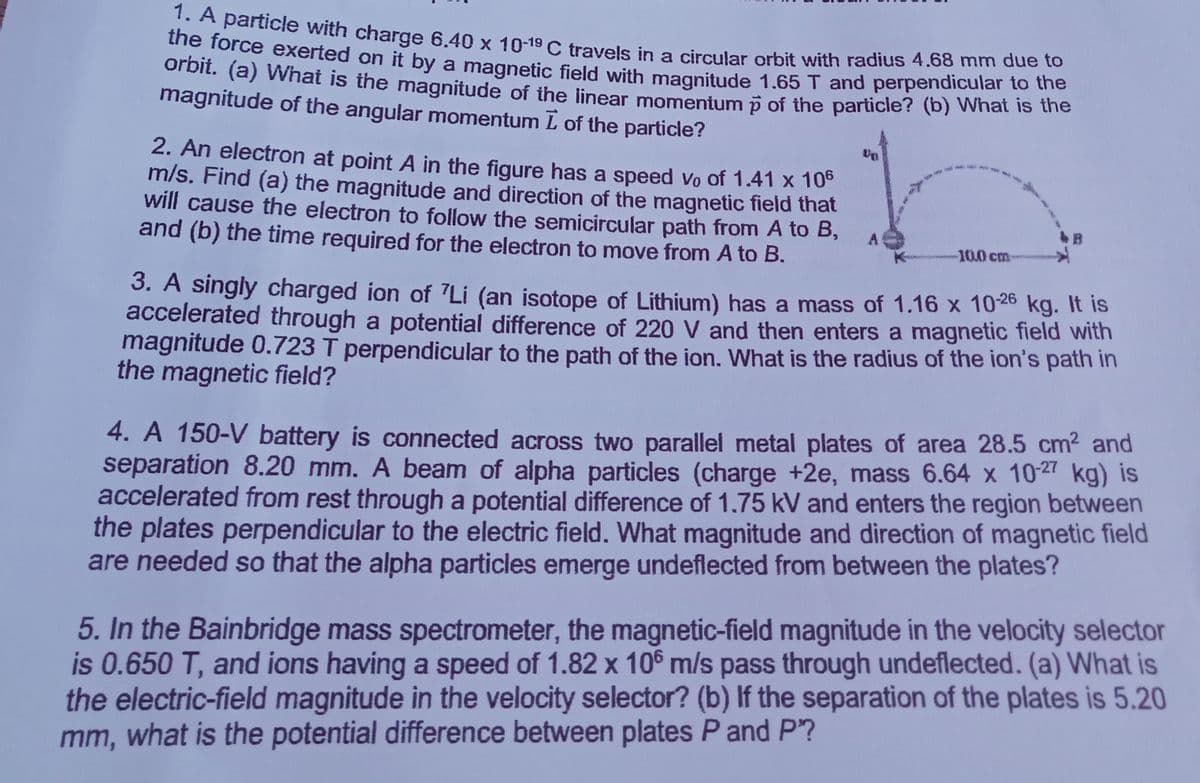 the force exerted on it by a magnetic field with magnitude 1.65T and perpendicular to the
1. A particle with charge 6.40 x 10-19 C travels in a circular orbit with radius 4.68 mm due to
ne rorce exXerted on it by a magnetic field with maanitude 1.65 T and perpendicular to the
orbit. (a) what is the magnitude of the linear momenium p of the particle? (b) What is the
magnitude of the angular momentum L of the particle?
2. An electron at point A in the figure has a speed vo of 1.41 x 10°
m/s. Find (a) the magnitude and direction of the magnetic field that
will cause the electron to follow the semicircular path from A to B,
and (b) the time required for the electron to move from A to B.
-10.0 cm
3. A singly charged ion of Li (an isotope of Lithium) has a mass of 1.16 x 1026 kg. It is
accelerated through a potential difference of 220 V and then enters a magnetic field with
magnitude 0.723 T perpendicular to the path of the ion. What is the radius of the ion's path in
the magnetic field?
4. A 150-V battery is connected across two parallel metal plates of area 28.5 cm2 and
separation 8.20 mm. A beam of alpha particles (charge +2e, mass 6.64 x 102 kg) is
accelerated from rest through a potential difference of 1.75 kV and enters the region between
the plates perpendicular to the electric field. What magnitude and direction of magnetic field
are needed so that the alpha particles emerge undeflected from between the plates?
5. In the Bainbridge mass spectrometer, the magnetic-field magnitude in the velocity selector
is 0.650 T, and ions having a speed of 1.82 x 10® m/s pass through undeflected. (a) What is
the electric-field magnitude in the velocity selector? (b) If the separation of the plates is 5.20
mm, what is the potential difference between plates P and P?
