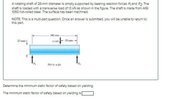 A rotating shaft of 25-mm diameter is simply supported by bearing reaction forces R, and R₂. The
shaft is loaded with a transverse load of 13 kN as shown in the figure. The shaft is made from AISI
1050 hot-rolled steel. The surface has been machined.
NOTE: This is a multi-part question. Once an answer is submitted, you will be unable to return to
this part.
257
¹8₁
200 mm
13 KN 50 -
Not to scale
Determine the minimum static factor of safety based on ylelding.
The minimum static factor of safety based on yielding is