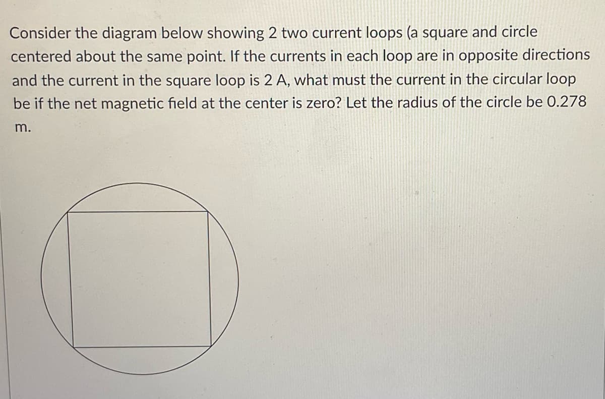 Consider the diagram below showing 2 two current loops (a square and circle
centered about the same point. If the currents in each loop are in opposite directions
and the current in the square loop is 2 A, what must the current in the circular loop
be if the net magnetic field at the center is zero? Let the radius of the circle be 0.278
m.
