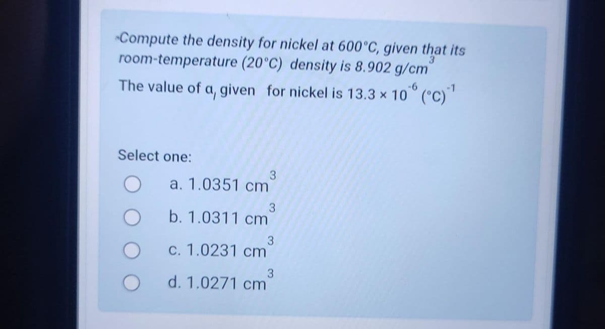 Compute the density for nickel at 600°C, given that its
room-temperature (20°C) density is 8.902 g/cm
The value of a, given for nickel is 13.3 x 106 (°C) ¹
-6
Select one:
Oa. 1.0351 cm
3
O b. 1.0311 cm
3
c. 1.0231 cm
3
d. 1.0271 cm
