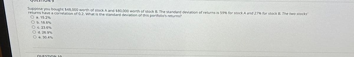 Suppose you bought $48,000 worth of stock A and $80,000 worth of stock B. The standard deviation of returns is 59% for stock A and 27% for stock B. The two stocks'
returns have a correlation of 0.2. What is the standard deviation of this portfolio's returns?
a. 15.2%
b. 18.6%
c. 23.6%
O d. 26.9%
O e. 30.4%
QUESTION 10