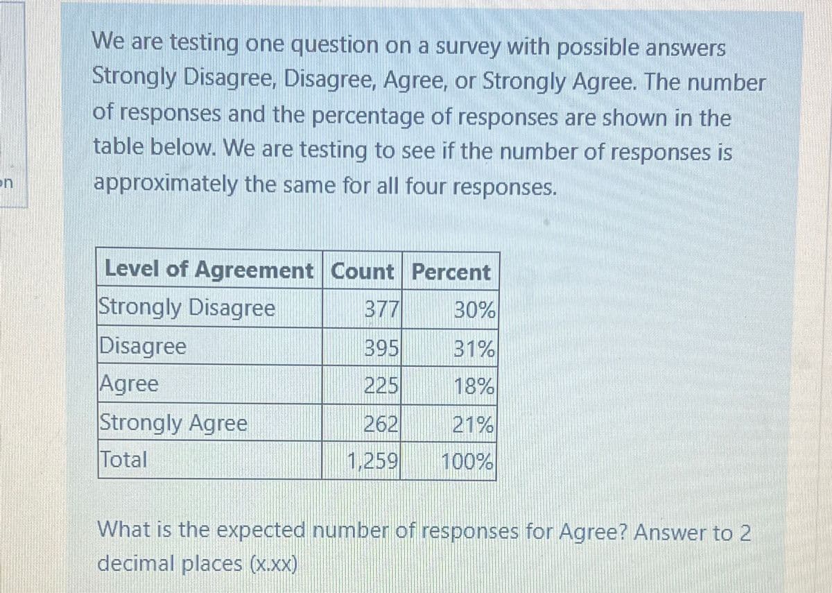 on
We are testing one question on a survey with possible answers
Strongly Disagree, Disagree, Agree, or Strongly Agree. The number
of responses and the percentage of responses are shown in the
table below. We are testing to see if the number of responses is
approximately the same for all four responses.
Level of Agreement Count Percent
Strongly Disagree
377
30%
Disagree
395
31%
Agree
225
18%
Strongly Agree
262
21%
Total
1,259
100%
What is the expected number of responses for Agree? Answer to 2
decimal places (x.xx)