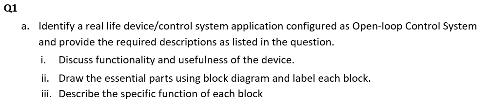 Q1
a. Identify a real life device/control system application configured as Open-loop Control System
and provide the required descriptions as listed in the question.
i.
Discuss functionality and usefulness of the device.
ii. Draw the essential parts using block diagram and label each block.
iii. Describe the specific function of each block
