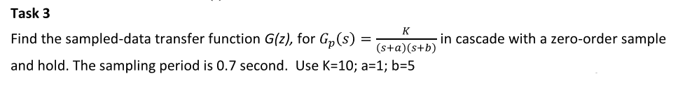 Task 3
K
Find the sampled-data transfer function G(z), for G,(s)
in cascade with a zero-order sample
(s+a)(s+b)
and hold. The sampling period is 0.7 second. Use K=10; a=1; b=5
