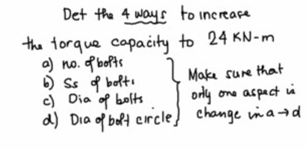 Det the 4 way s to increare
the torque capacity to 24 KN-m
a) no. f bofts
) Ss d bolti
c) Dia of bofts
Make sure thoat
orly
orly one aspact ià
d) Dia of boft circle) change inad
