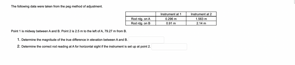 The following data were taken from the peg method of adjustment.
Instrument at 1
Instrument at 2
Rod rdg. on A
Rod rdg. on B
0.296 m
1.563 m
0.91 m
2.14 m
Point 1 is midway between A and B. Point 2 is 2.5 m to the left of A, 79.27 m from B.
1. Determine the magnitude of the true difference in elevation between A and B.
2. Determine the correct rod reading at A for horizontal sight if the instrument is set up at point 2.

