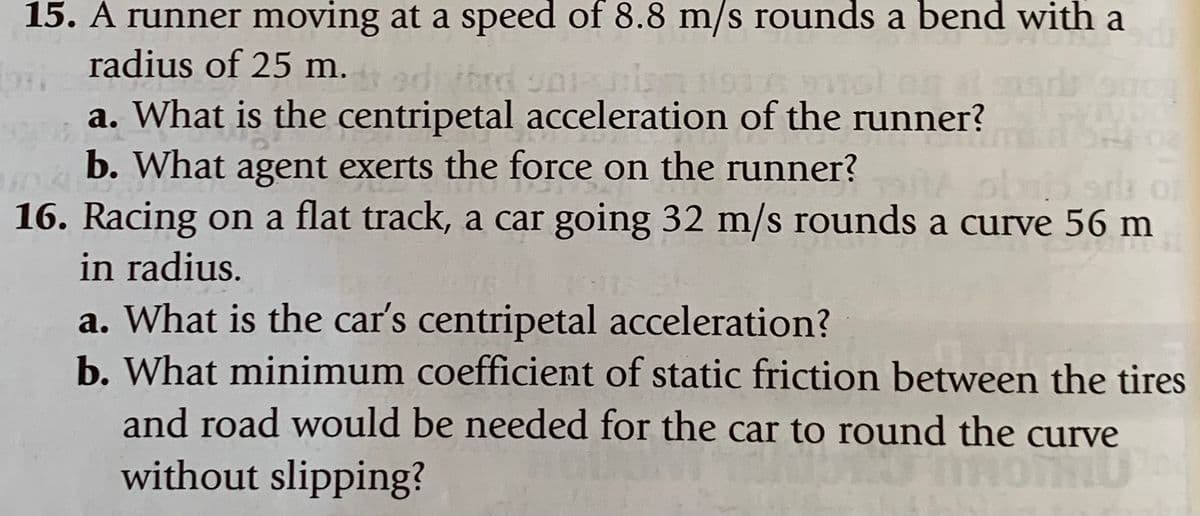 15. A runner moving at a speed of 8.8 m/s rounds a bend with a
radius of 25 m.
a. What is the centripetal acceleration of the runner?
b. What agent exerts the force on the runner?
16. Racing on a flat track, a car going 32 m/s rounds a curve 56 m
in radius.
a. What is the car's centripetal acceleration?
b. What minimum coefficient of static friction between the tires
and road would be needed for the car to round the curve
without slipping?

