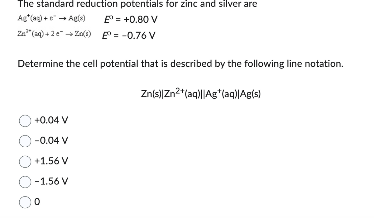 The standard reduction potentials for zinc and silver are
Ag* (aq) + e → Ag(s)
Eº = +0.80 V
Eº = -0.76 V
2+
Zn²+ (aq) + 2 e → Zn(s)
Determine the cell potential that is described by the following line notation.
+0.04 V
-0.04 V
+1.56 V
-1.56 V
0
Zn(s)|Zn²+(aq)||Ag+(aq)|Ag(s)