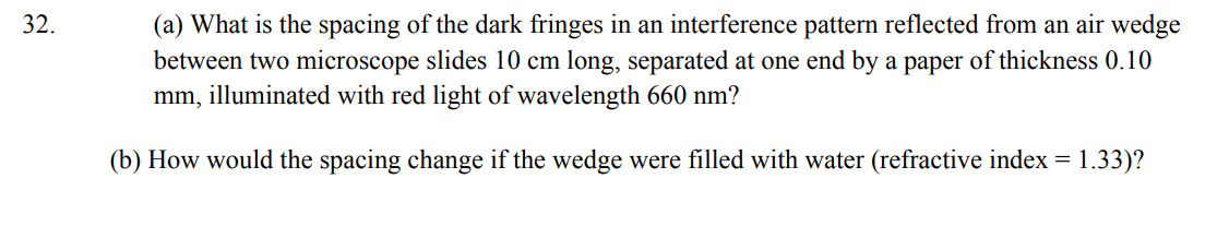 32.
(a) What is the spacing of the dark fringes in an interference pattern reflected from an air wedge
between two microscope slides 10 cm long, separated at one end by a paper of thickness 0.10
mm, illuminated with red light of wavelength 660 nm?
(b) How would the spacing change if the wedge were filled with water (refractive index = 1.33)?