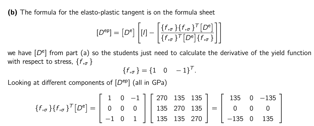 (b) The formula for the elasto-plastic tangent is on the formula sheet
[Dep] = [de]
109] [11-|
{f₁0 }{f₁0}T [De]
{f₁0}T [De] {f₁0 }
we have [De] from part (a) so the students just need to calculate the derivative of the yield function
with respect to stress, {f, }
{f₁o} = {1 0 -1}.
Looking at different components of [Dep] (all in GPa)
1
0 1
270 135 135
135 0 - 135
{f₁0}{f₁0}T [De]
=
ооо
E
135 270 135 =
0 0 0
1 0 1 ||
135 135 270
J
-135 0 135