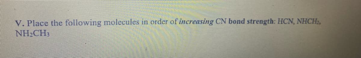 V. Place the following molecules in order of increasing CN bond strength: HCN, NHCH2,
NHCH3