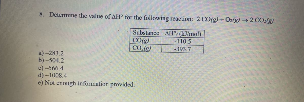 8. Determine the value of AH° for the following reaction: 2 CO(g) + O2(g) → 2 CO2(g)
Substance AH°f (kJ/mol)
CO(g)
CO₂(g)
a)-283.2
b) -504.2
c)-566.4
d) -1008.4
e) Not enough information provided.
-110.5
-393.7