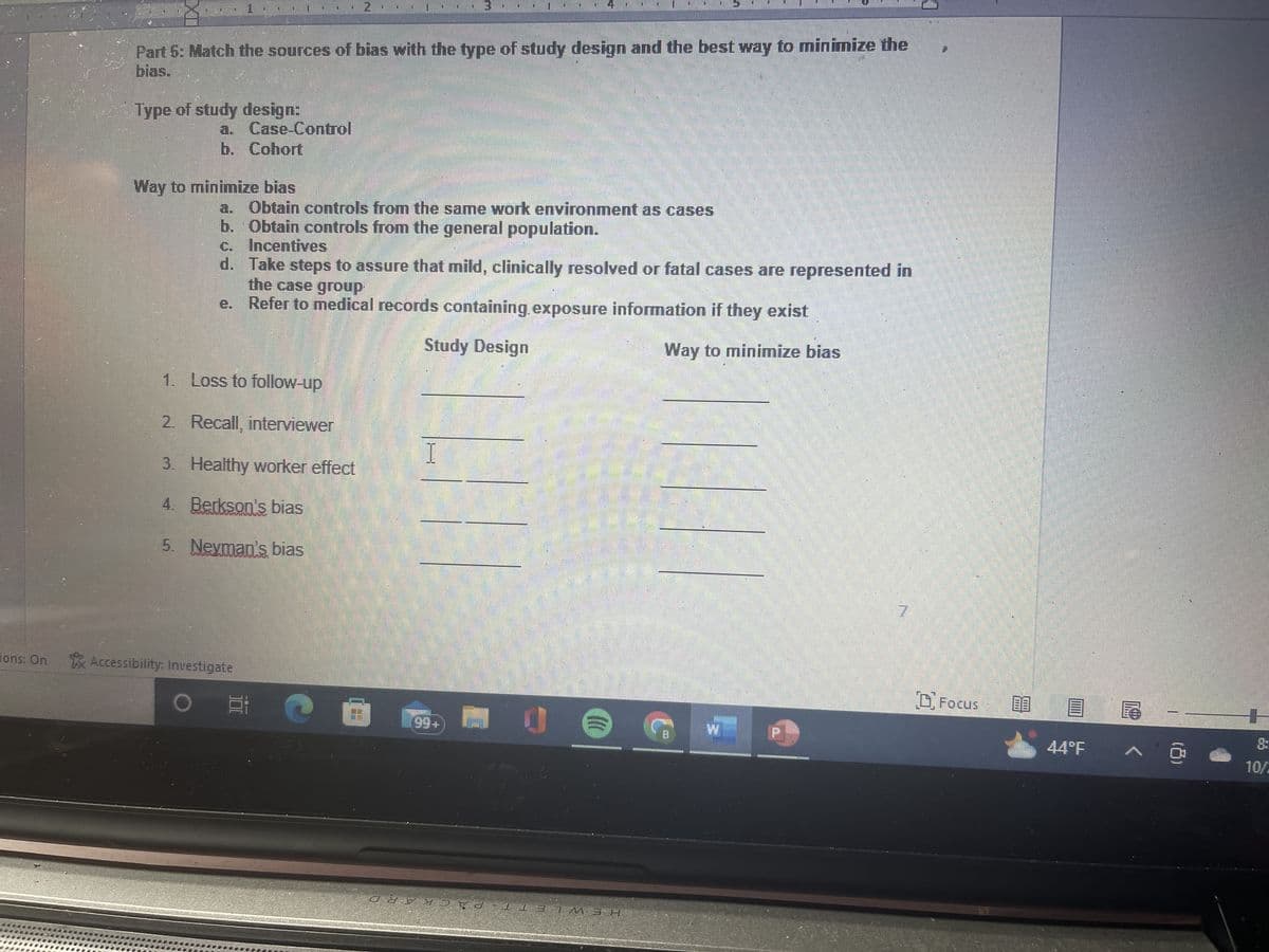 ons: On
Part 5: Match the sources of bias with the type of study design and the best way to minimize the
bias.
Type of study design:
a. Case-Control
b. Cohort
Way to minimize bias
a. Obtain controls from the same work environment as cases
b. Obtain controls from the general population.
c. Incentives
d. Take steps to assure that mild, clinically resolved or fatal cases are represented in
the case group
e. Refer to medical records containing exposure information if they exist
Study Design
Way to minimize bias
1. Loss to follow-up
2. Recall, interviewer
3. Healthy worker effect
4. Berkson's bias
5. Neyman's bias
Accessibility: Investigate
O
100
111
I
€ 1.9⁹+
M
J
m
(0
суужо\а-113 7 М ЭН
Focus
44°F
LLLECT
+
8:
10/