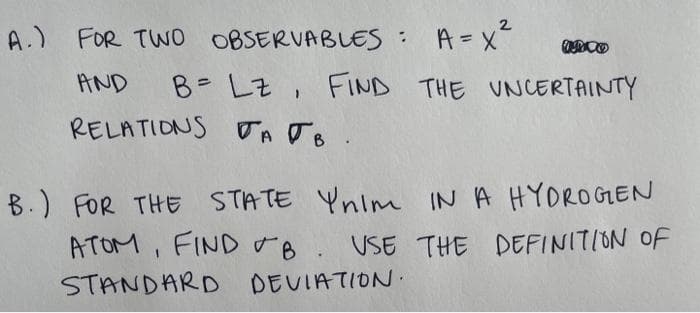 2
A.) FOR TWO OBSERVABLES A=x
%3D
B= LZ, FIND THE UNCERTAINTY
RELATIONS TA Jo.
AND
B.) FOR THE STATE Ynim IN A HYOROGEN
ATOM, FIND 8. USE THE DEFINITION OF
STANDARD DEVIATION.
