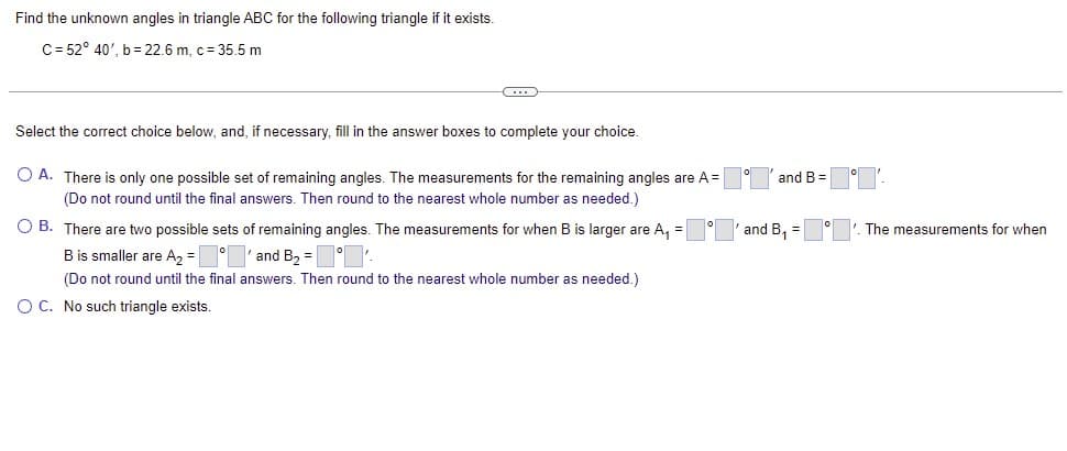 Find the unknown angles in triangle ABC for the following triangle if it exists.
C= 52° 40', b = 22.6 m, c = 35.5 m
Select the correct choice below, and, if necessary, fill in the answer boxes to complete your choice.
O A. There is only one possible set of remaining angles. The measurements for the remaining angles are A =
and B = o
(Do not round until the final answers. Then round to the nearest whole number as needed.)
O B. There are two possible sets of remaining angles. The measurements for when B is larger are A, =
and B, =
The measurements for when
Bis smaller are A2 = ° 'and B2 =
(Do not round until the final answers. Then round to the nearest whole number as needed.)
O C. No such triangle exists.
