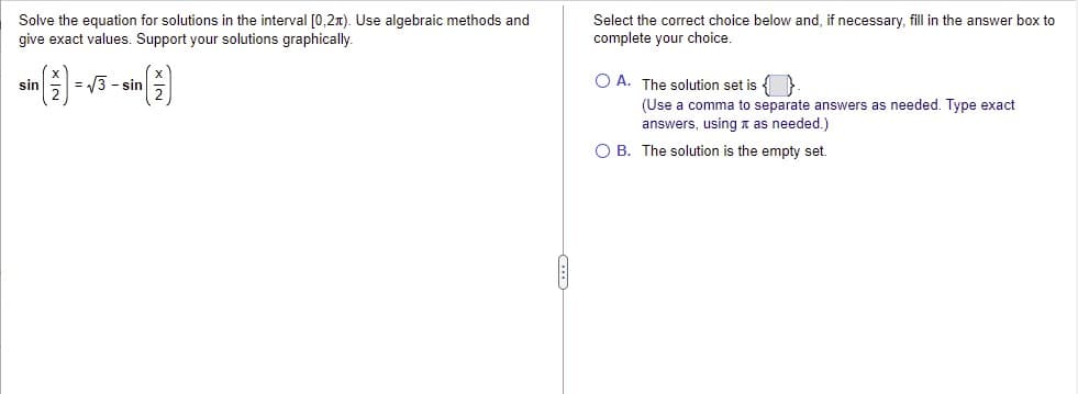 Solve the equation for solutions in the interval [0,2x). Use algebraic methods and
give exact values. Support your solutions graphically.
Select the correct choice below and, if necessary, fill in the answer box to
complete your choice.
(1)
= /3 - sin
O A. The solution set is { }
sin
(Use a comma to separate answers as needed. Type exact
answers, using n as needed.)
O B. The solution is the empty set.
