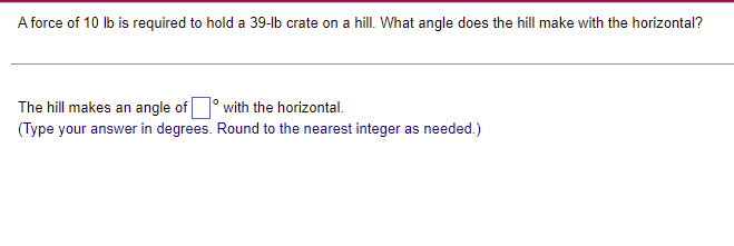 A force of 10 lb is required to hold a 39-lb crate on a hill. What angle does the hill make with the horizontal?
The hill makes an angle of
with the horizontal.
(Type your answer in degrees. Round to the nearest integer as needed.)