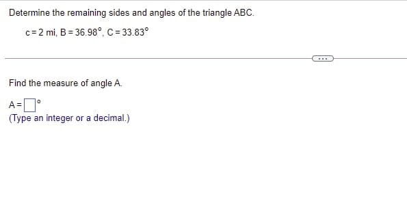 Determine the remaining sides and angles of the triangle ABC.
c= 2 mi, B = 36.98°, C = 33.83°
...
Find the measure of angle A.
A =
(Type an integer or a decimal.)

