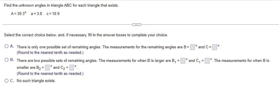 Find the unknown angles in triangle ABC for each triangle that exists.
A = 39.3° a = 3.8 c= 18.9
Select the correct choice below, and, if necessary, fill in the answer boxes to complete your choice.
O A. There is only one possible set of remaining angles. The measurements for the remaining angles are B=
(Round to the nearest tenth as needed.)
and C =
O B. There are two possible sets of remaining angles. The measurements for when B is larger are B, =
and C, =
°. The measurements for when B is
smaller are B2 = ° and C2 = °
(Round to the nearest tenth as needed.)
O C. No such triangle exists.
