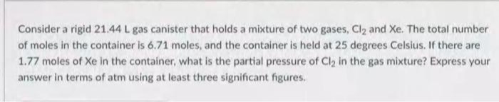Consider a rigid 21.44 L gas canister that holds a mixture of two gases, Cl₂ and Xe. The total number
of moles in the container is 6.71 moles, and the container is held at 25 degrees Celsius. If there are
1.77 moles of Xe in the container, what is the partial pressure of Cl₂ in the gas mixture? Express your
answer in terms of atm using at least three significant figures.